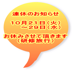 連休のお知らせ  １０月２１日（火） 　　～２９日（水）  お休みさせて頂きます （研修旅行）