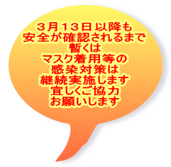 ３月１３日以降も 安全が確認されるまで 暫くは マスク着用等の 感染対策は 継続実施します 宜しくご協力 お願いします